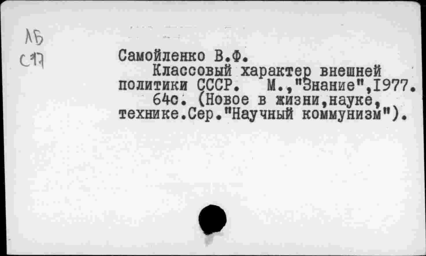 ﻿
Самойленко В.Ф.
Классовый характер внешней политики СССР. М.,"Знание”,1977
64с. (Новое в жизни,науке, технике.Сер•"Научный коммунизм").